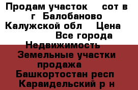 Продам участок 12 сот в г. Балобаново Калужской обл. › Цена ­ 850 000 - Все города Недвижимость » Земельные участки продажа   . Башкортостан респ.,Караидельский р-н